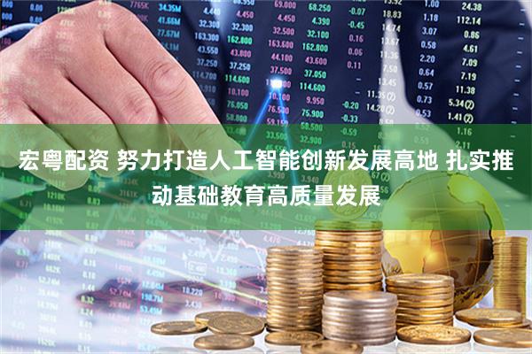 宏粤配资 努力打造人工智能创新发展高地 扎实推动基础教育高质量发展