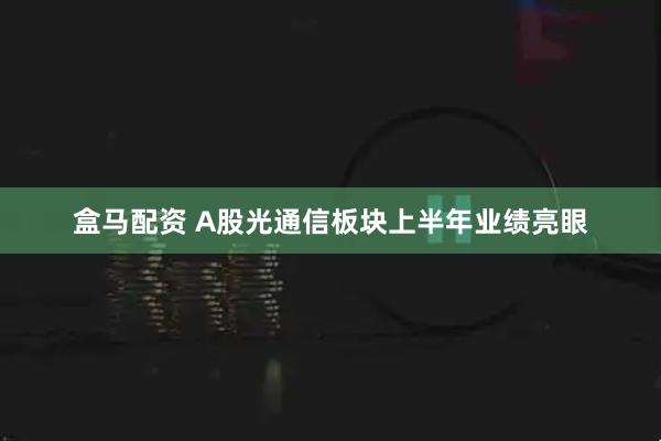 盒马配资 A股光通信板块上半年业绩亮眼