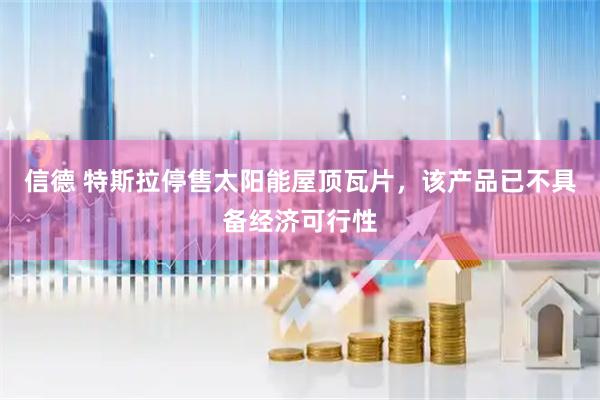 信德 特斯拉停售太阳能屋顶瓦片，该产品已不具备经济可行性