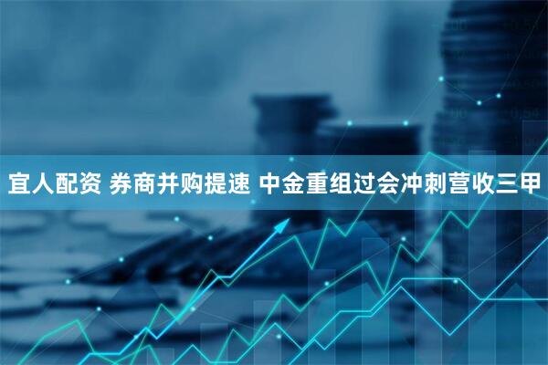 宜人配资 券商并购提速 中金重组过会冲刺营收三甲