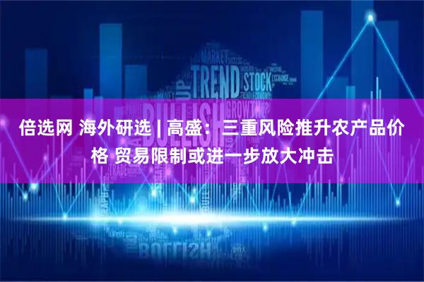 倍选网 海外研选 | 高盛：三重风险推升农产品价格 贸易限制或进一步放大冲击